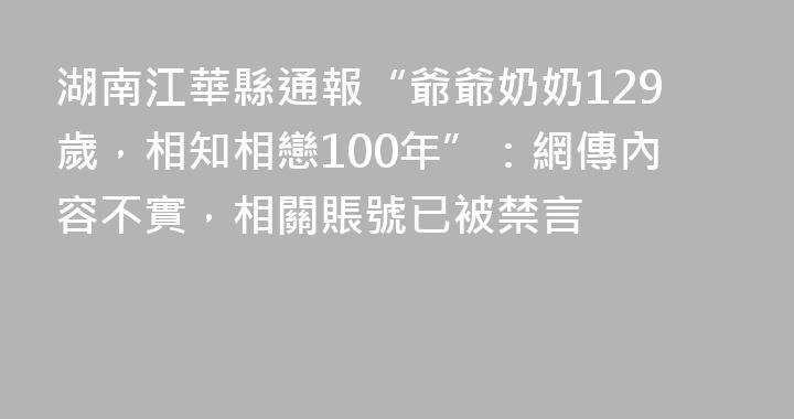 湖南江華縣通報“爺爺奶奶129歲，相知相戀100年”：網傳內容不實，相關賬號已被禁言