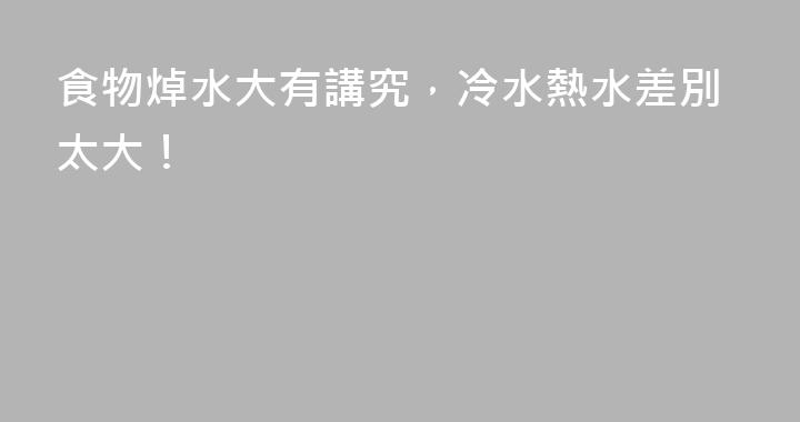 食物焯水大有講究，冷水熱水差別太大！