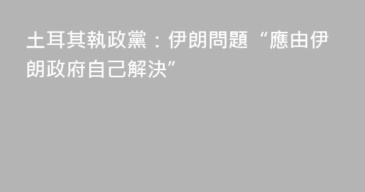 土耳其執政黨：伊朗問題“應由伊朗政府自己解決”