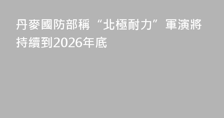 丹麥國防部稱“北極耐力”軍演將持續到2026年底