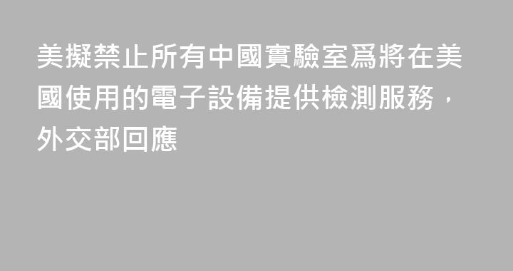 美擬禁止所有中國實驗室爲將在美國使用的電子設備提供檢測服務，外交部回應