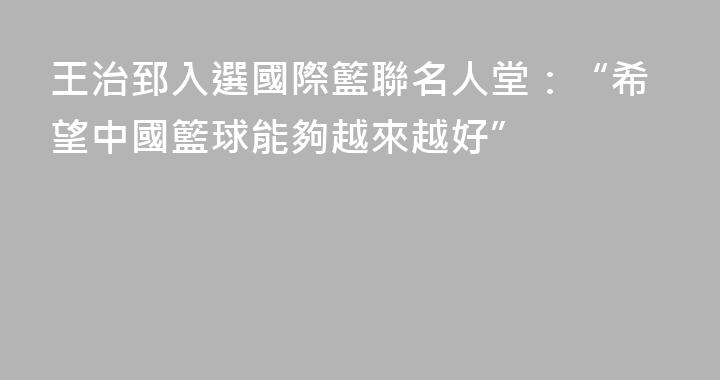 王治郅入選國際籃聯名人堂：“希望中國籃球能夠越來越好”