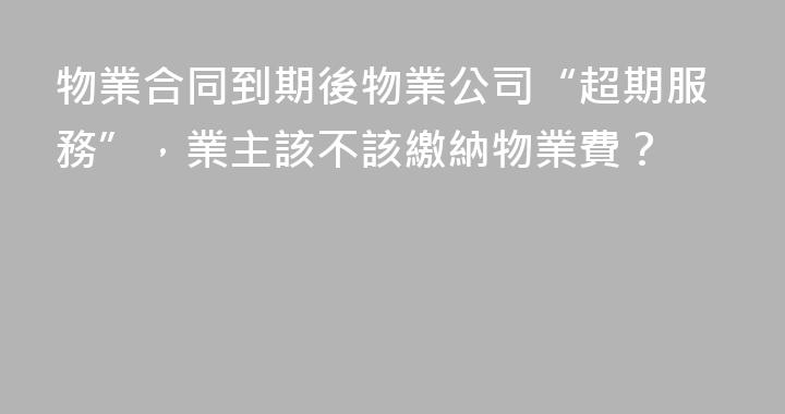 物業合同到期後物業公司“超期服務”，業主該不該繳納物業費？