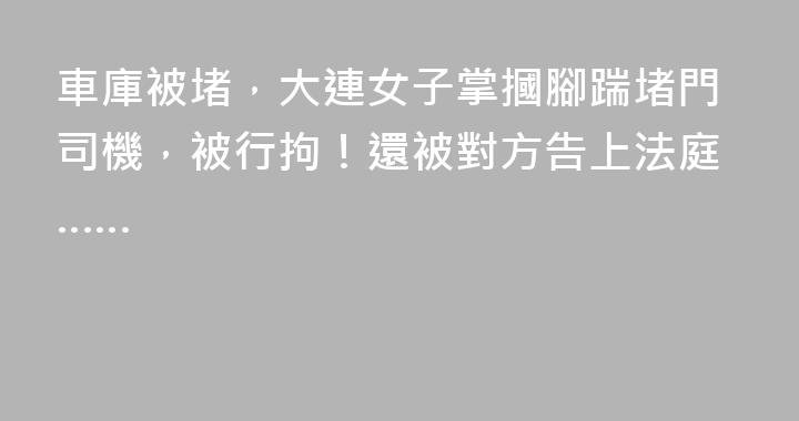 車庫被堵，大連女子掌摑腳踹堵門司機，被行拘！還被對方告上法庭……