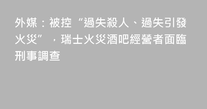 外媒：被控“過失殺人、過失引發火災”，瑞士火災酒吧經營者面臨刑事調查