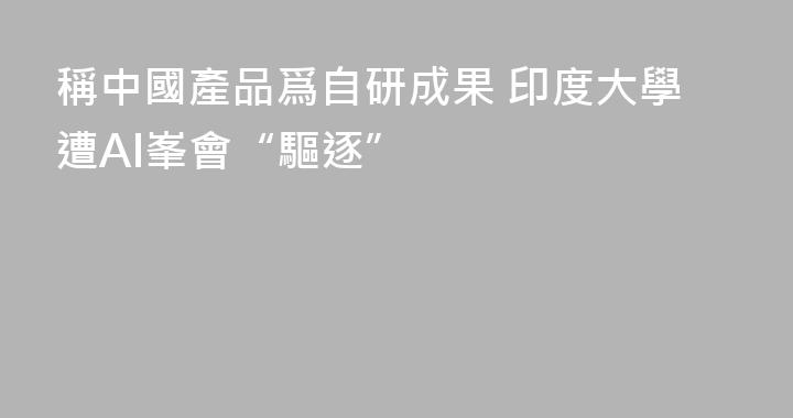 稱中國產品爲自研成果 印度大學遭AI峯會“驅逐”