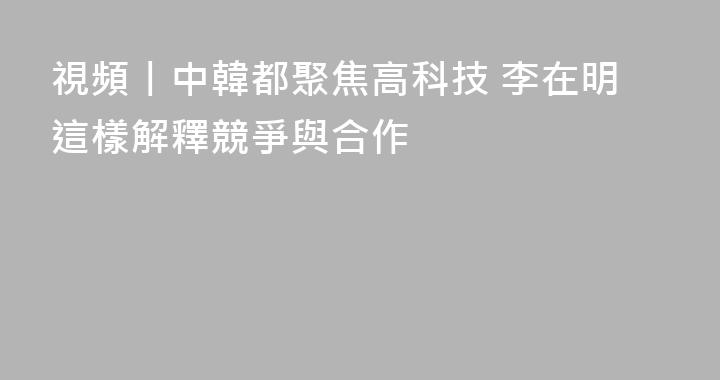 視頻丨中韓都聚焦高科技 李在明這樣解釋競爭與合作