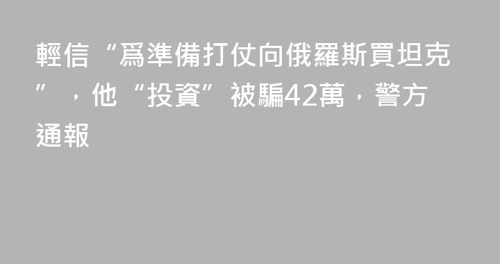 輕信“爲準備打仗向俄羅斯買坦克”，他“投資”被騙42萬，警方通報