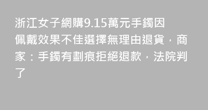 浙江女子網購9.15萬元手鐲因佩戴效果不佳選擇無理由退貨，商家：手鐲有劃痕拒絕退款，法院判了