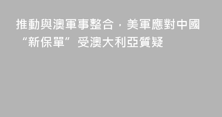推動與澳軍事整合，美軍應對中國“新保單”受澳大利亞質疑