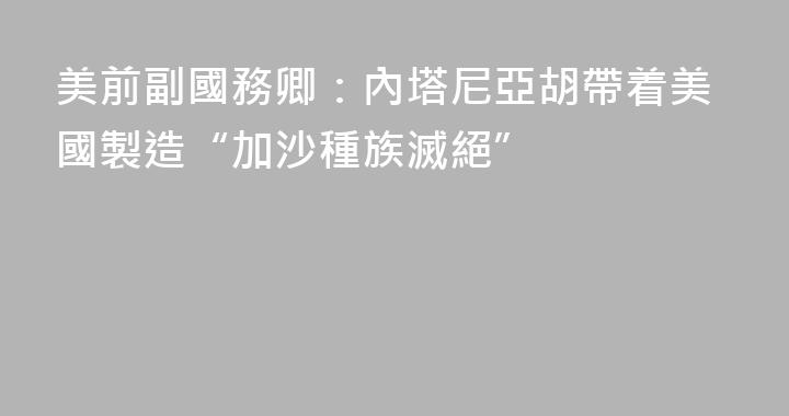 美前副國務卿：內塔尼亞胡帶着美國製造“加沙種族滅絕”