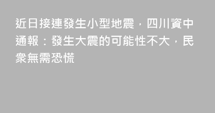 近日接連發生小型地震，四川資中通報：發生大震的可能性不大，民衆無需恐慌