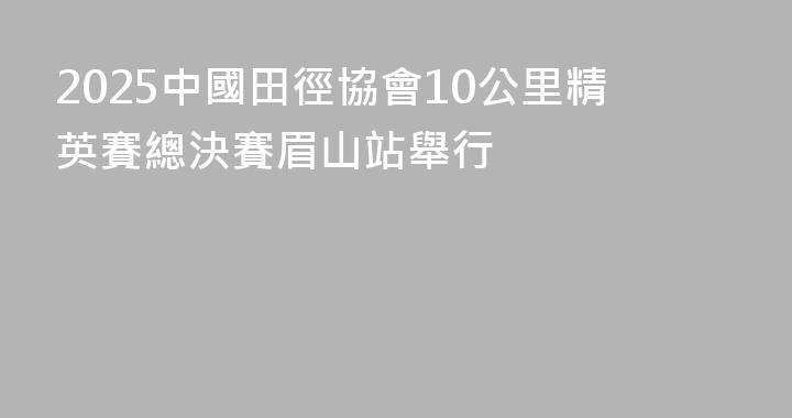 2025中國田徑協會10公里精英賽總決賽眉山站舉行