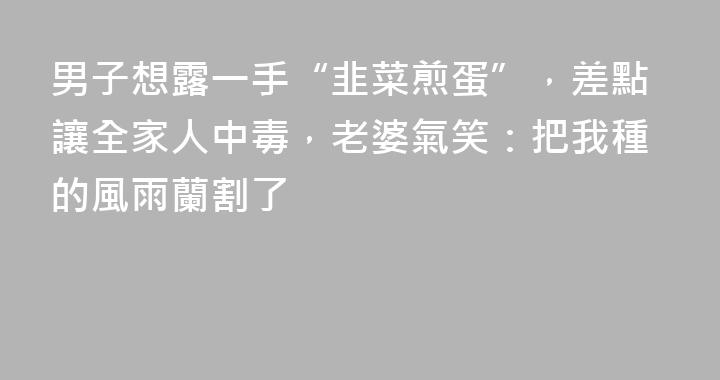 男子想露一手“韭菜煎蛋”，差點讓全家人中毒，老婆氣笑：把我種的風雨蘭割了