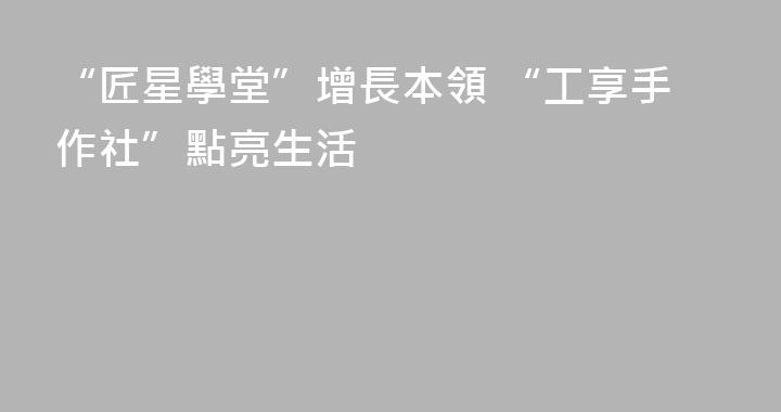 “匠星學堂”增長本領 “工享手作社”點亮生活