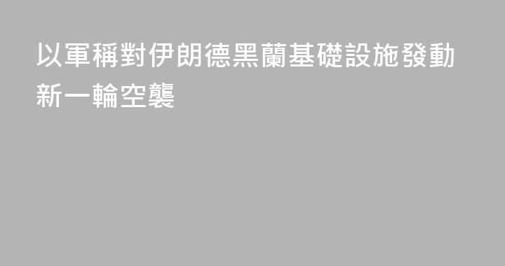 以軍稱對伊朗德黑蘭基礎設施發動新一輪空襲