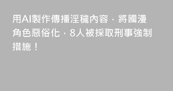 用AI製作傳播淫穢內容，將國漫角色惡俗化，8人被採取刑事強制措施！