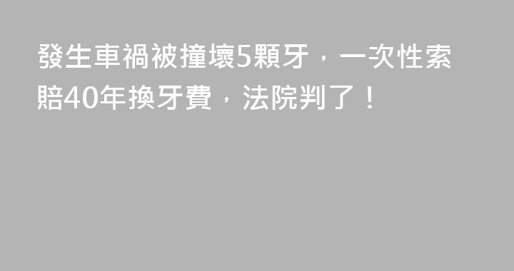 發生車禍被撞壞5顆牙，一次性索賠40年換牙費，法院判了！