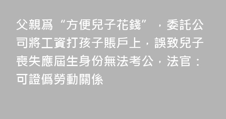 父親爲“方便兒子花錢”，委託公司將工資打孩子賬戶上，誤致兒子喪失應屆生身份無法考公，法官：可證僞勞動關係