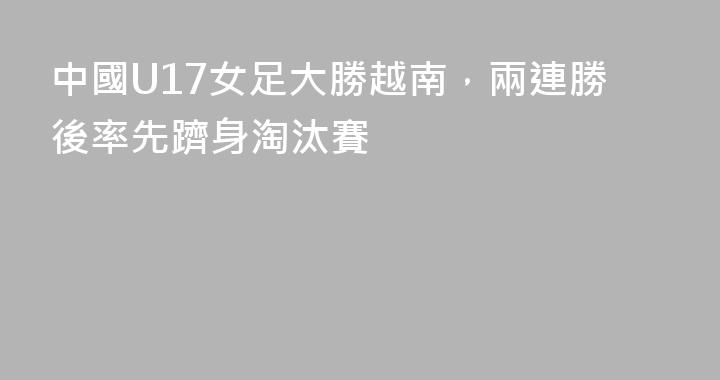 中國U17女足大勝越南，兩連勝後率先躋身淘汰賽