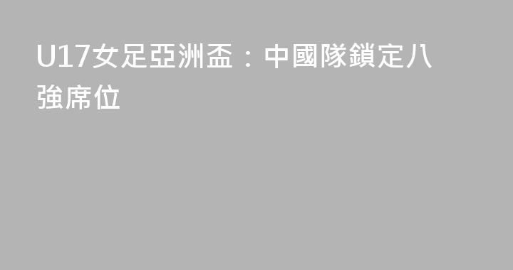 U17女足亞洲盃：中國隊鎖定八強席位