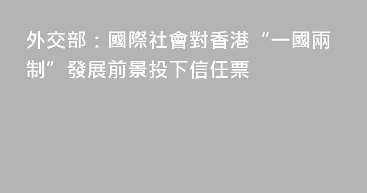 外交部：國際社會對香港“一國兩制”發展前景投下信任票