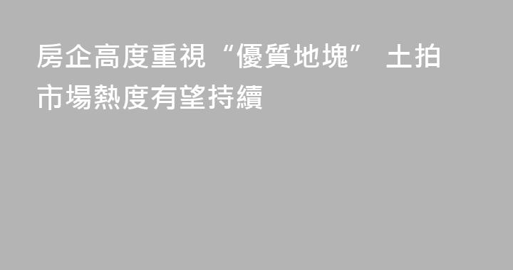 房企高度重視“優質地塊” 土拍市場熱度有望持續