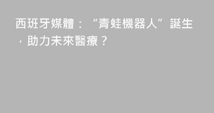 西班牙媒體：“青蛙機器人”誕生，助力未來醫療？