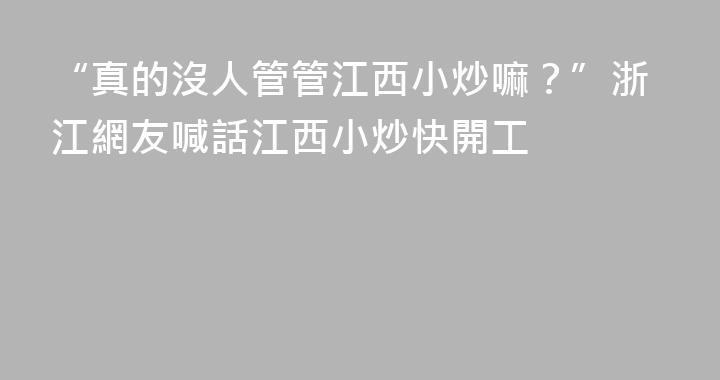 “真的沒人管管江西小炒嘛？”浙江網友喊話江西小炒快開工