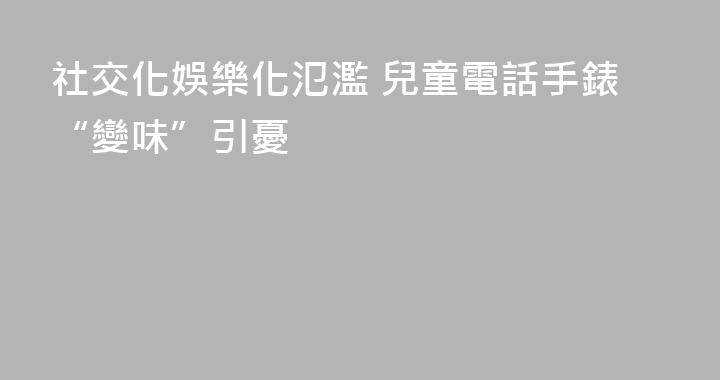 社交化娛樂化氾濫 兒童電話手錶“變味”引憂