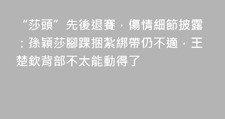 “莎頭”先後退賽，傷情細節披露：孫穎莎腳踝捆紮綁帶仍不適，王楚欽背部不太能動得了