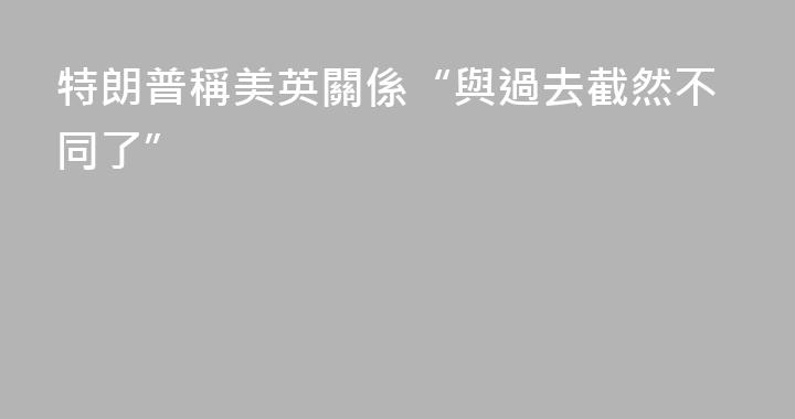 特朗普稱美英關係“與過去截然不同了”