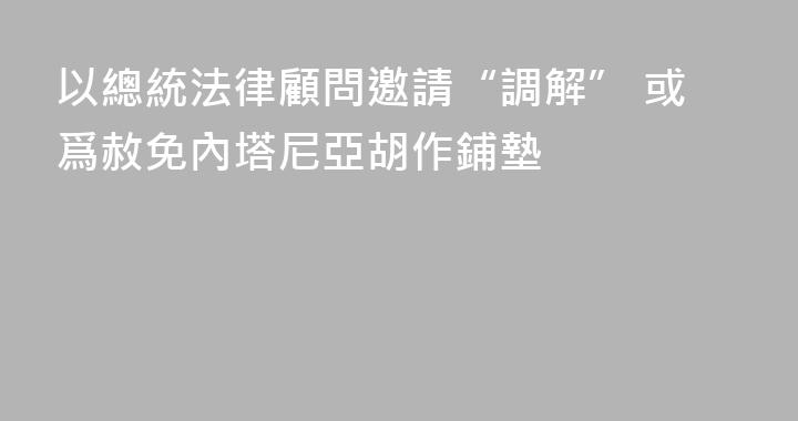 以總統法律顧問邀請“調解” 或爲赦免內塔尼亞胡作鋪墊