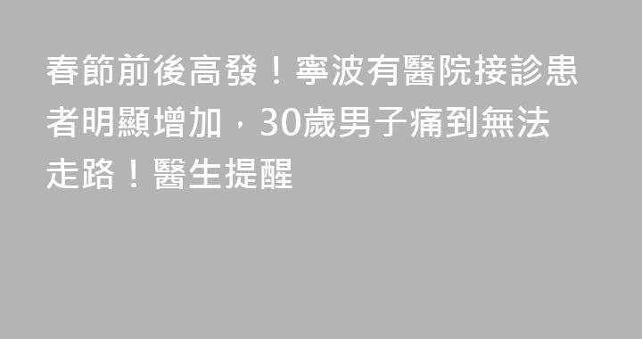 春節前後高發！寧波有醫院接診患者明顯增加，30歲男子痛到無法走路！醫生提醒