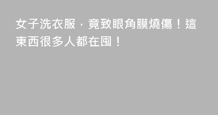 女子洗衣服，竟致眼角膜燒傷！這東西很多人都在囤！