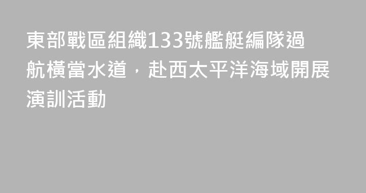 東部戰區組織133號艦艇編隊過航橫當水道，赴西太平洋海域開展演訓活動