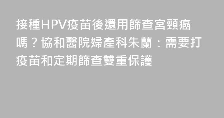 接種HPV疫苗後還用篩查宮頸癌嗎？協和醫院婦產科朱蘭：需要打疫苗和定期篩查雙重保護