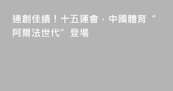 連創佳績！十五運會，中國體育“阿爾法世代”登場