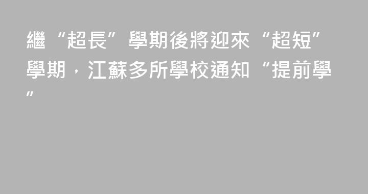 繼“超長”學期後將迎來“超短”學期，江蘇多所學校通知“提前學”