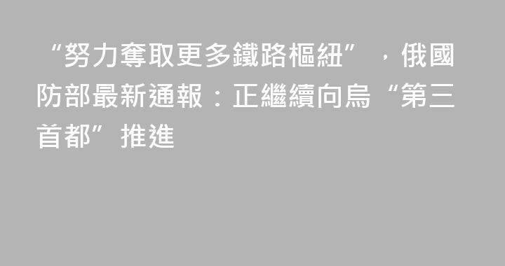 “努力奪取更多鐵路樞紐”，俄國防部最新通報：正繼續向烏“第三首都”推進