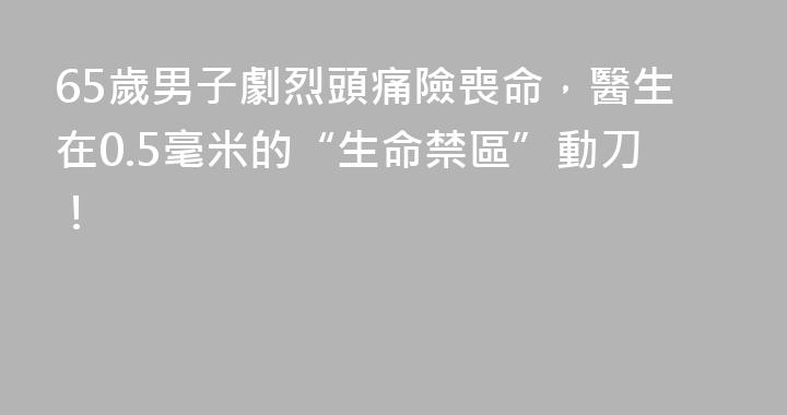 65歲男子劇烈頭痛險喪命，醫生在0.5毫米的“生命禁區”動刀！