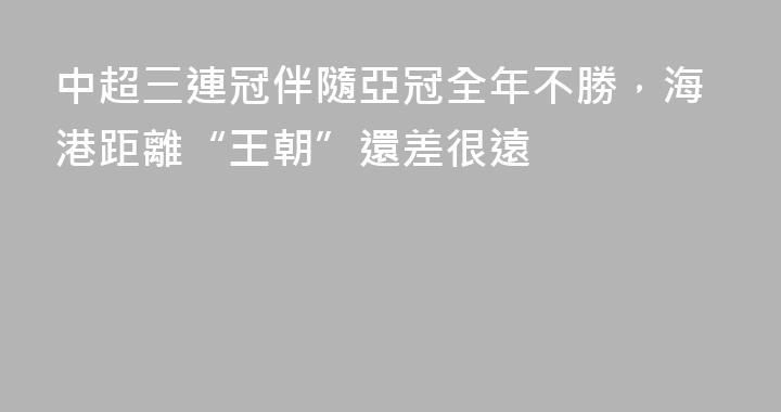 中超三連冠伴隨亞冠全年不勝，海港距離“王朝”還差很遠