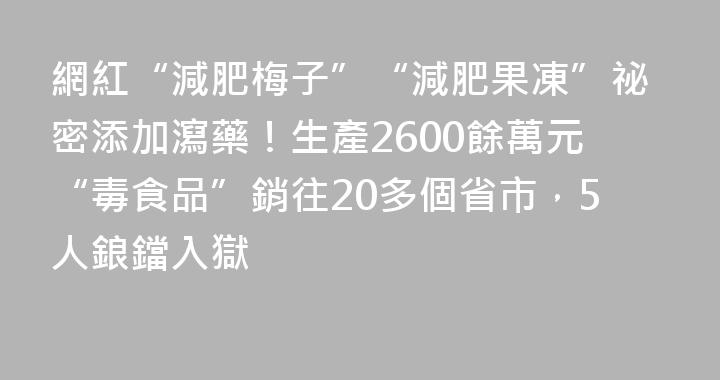 網紅“減肥梅子”“減肥果凍”祕密添加瀉藥！生產2600餘萬元“毒食品”銷往20多個省市，5人鋃鐺入獄