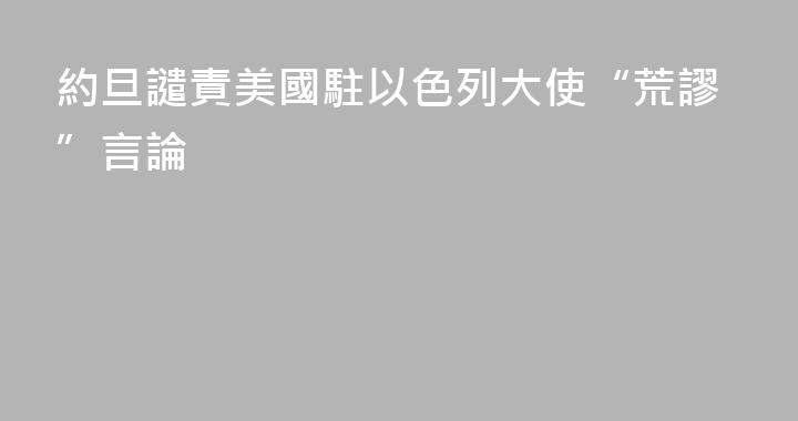 約旦譴責美國駐以色列大使“荒謬”言論