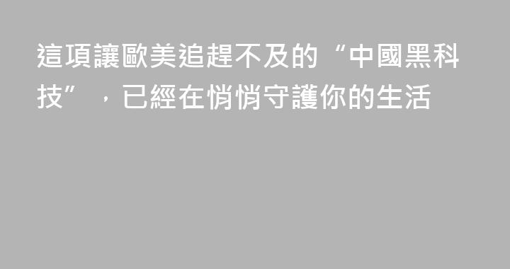 這項讓歐美追趕不及的“中國黑科技”，已經在悄悄守護你的生活