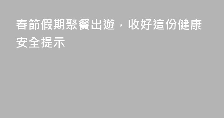 春節假期聚餐出遊，收好這份健康安全提示