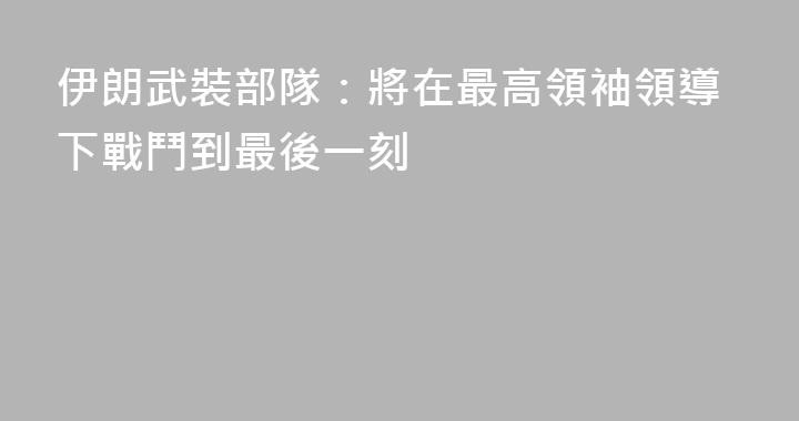 伊朗武裝部隊：將在最高領袖領導下戰鬥到最後一刻