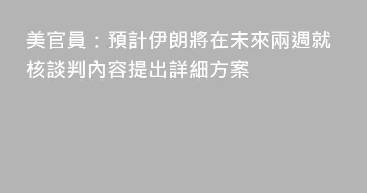 美官員：預計伊朗將在未來兩週就核談判內容提出詳細方案