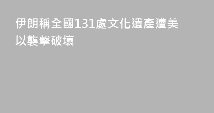伊朗稱全國131處文化遺產遭美以襲擊破壞