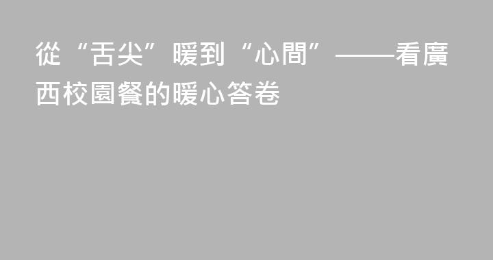 從“舌尖”暖到“心間”——看廣西校園餐的暖心答卷